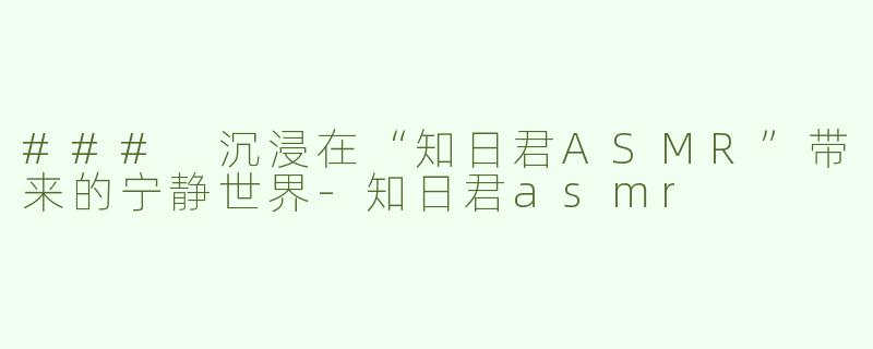 ### 沉浸在“知日君ASMR”带来的宁静世界-知日君asmr