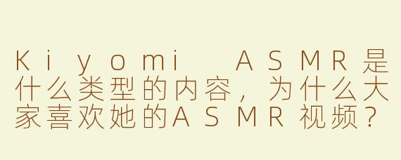 Kiyomi ASMR是什么类型的内容，为什么大家喜欢她的ASMR视频？