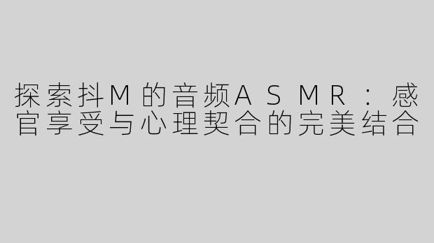 探索抖M的音频ASMR：感官享受与心理契合的完美结合