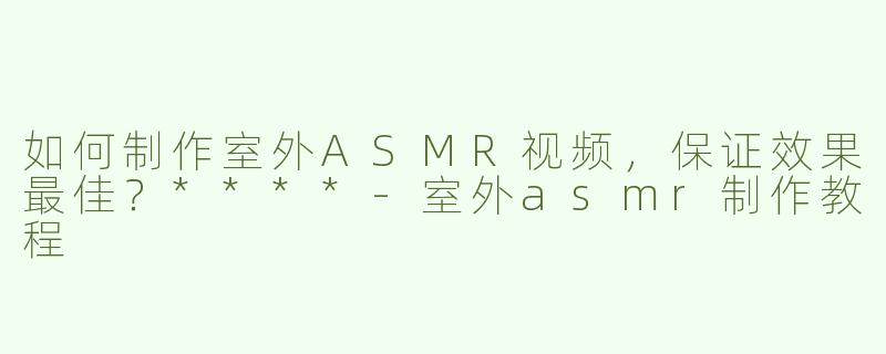 如何制作室外ASMR视频，保证效果最佳？****