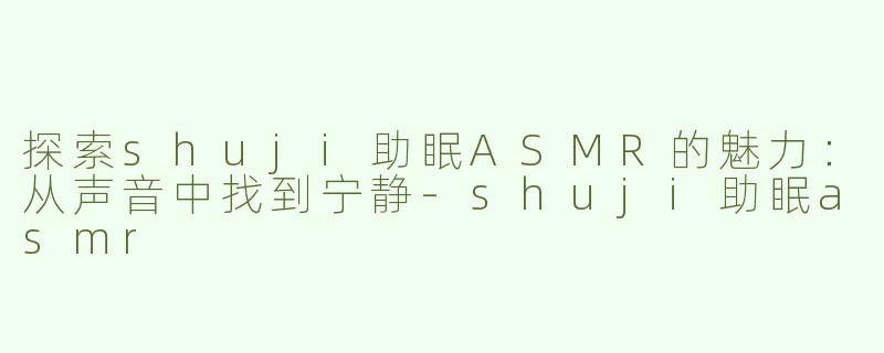 探索shuji助眠ASMR的魅力：从声音中找到宁静-shuji助眠asmr