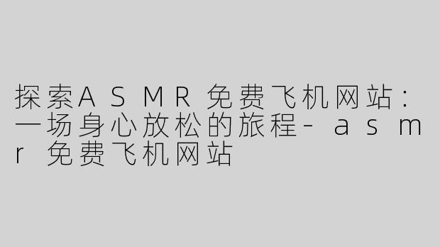 探索ASMR免费飞机网站：一场身心放松的旅程-asmr免费飞机网站