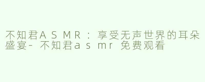 不知君ASMR：享受无声世界的耳朵盛宴-不知君asmr免费观看