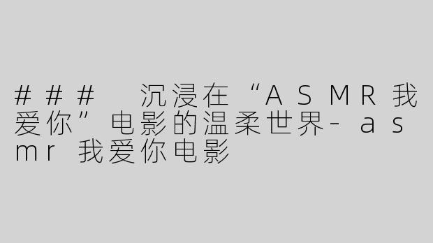 ### 沉浸在“ASMR我爱你”电影的温柔世界-asmr我爱你电影