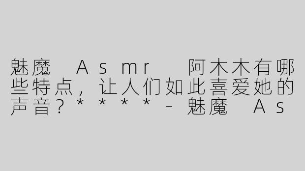 魅魔 Asmr 阿木木有哪些特点，让人们如此喜爱她的声音？****