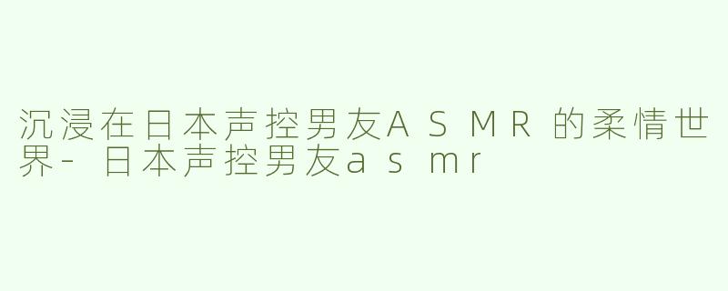 沉浸在日本声控男友ASMR的柔情世界-日本声控男友asmr