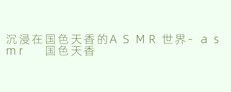 沉浸在国色天香的ASMR世界-asmr 国色天香