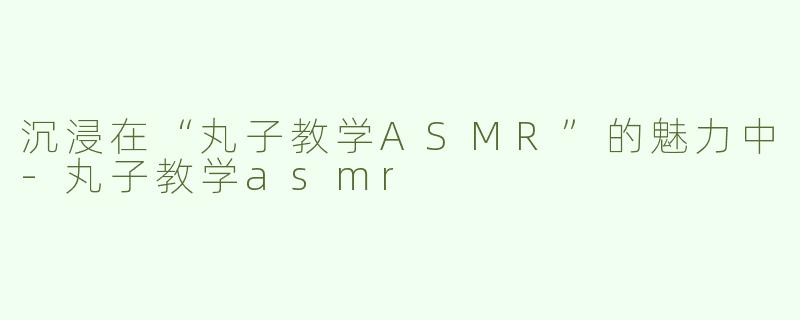沉浸在“丸子教学ASMR”的魅力中-丸子教学asmr