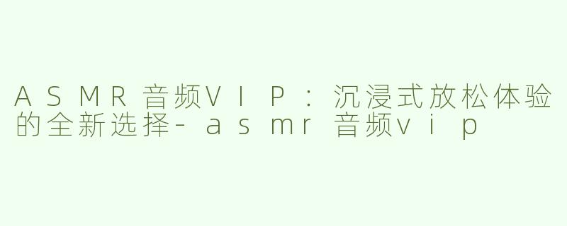 ASMR音频VIP：沉浸式放松体验的全新选择-asmr音频vip