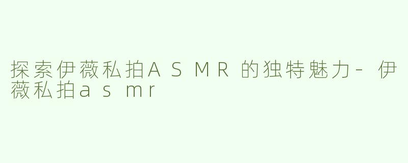 探索伊薇私拍ASMR的独特魅力-伊薇私拍asmr