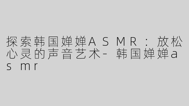 探索韩国婵婵ASMR：放松心灵的声音艺术-韩国婵婵asmr