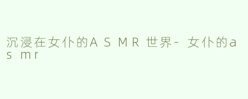沉浸在女仆的ASMR世界-女仆的asmr