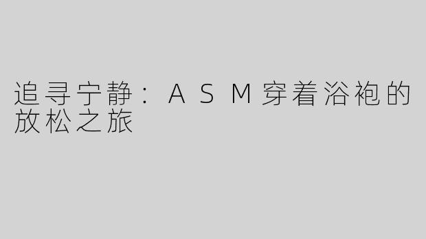 追寻宁静：ASM穿着浴袍的放松之旅