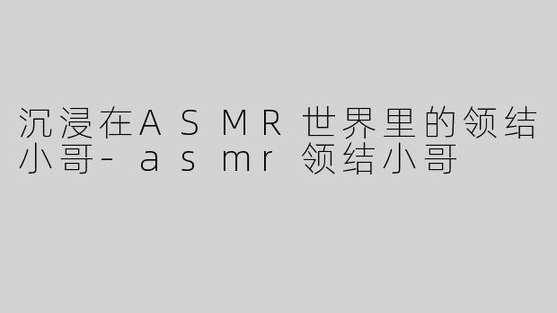 沉浸在ASMR世界里的领结小哥-asmr领结小哥