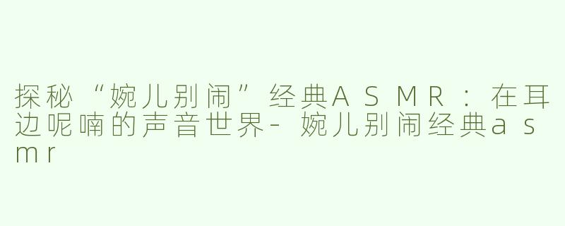 探秘“婉儿别闹”经典ASMR：在耳边呢喃的声音世界-婉儿别闹经典asmr