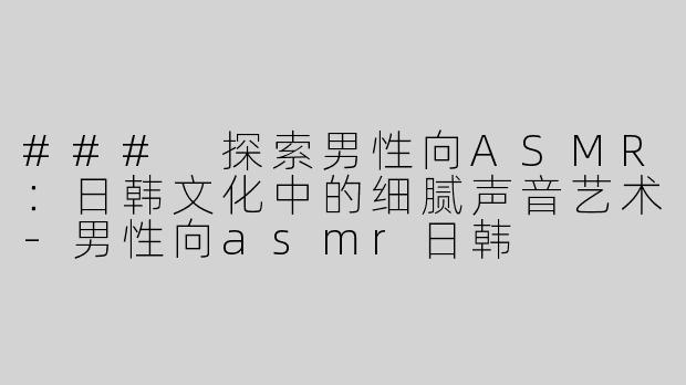 ### 探索男性向ASMR：日韩文化中的细腻声音艺术-男性向asmr日韩