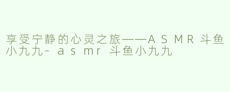 享受宁静的心灵之旅——ASMR斗鱼小九九-asmr斗鱼小九九