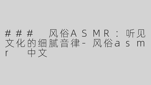 ### 风俗ASMR：听见文化的细腻音律-风俗asmr 中文