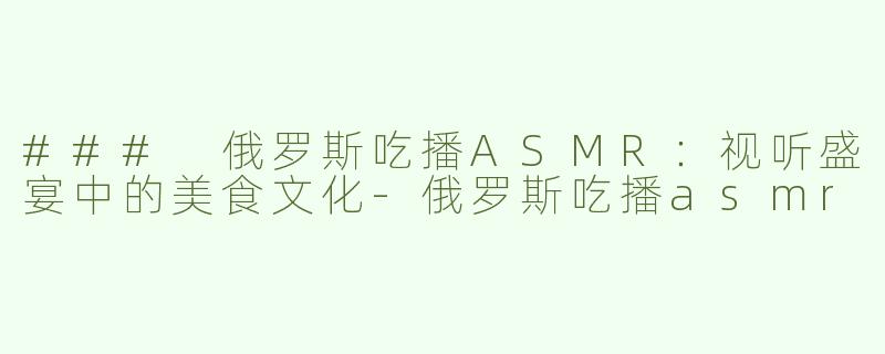 ### 俄罗斯吃播ASMR：视听盛宴中的美食文化-俄罗斯吃播asmr