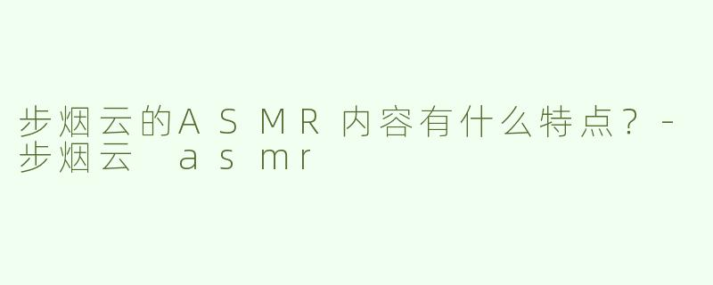 步烟云的ASMR内容有什么特点？