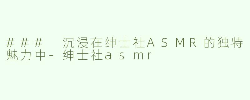 ### 沉浸在绅士社ASMR的独特魅力中-绅士社asmr