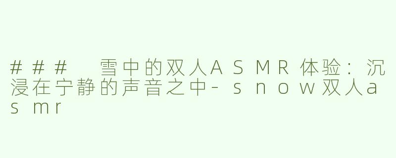 ### 雪中的双人ASMR体验：沉浸在宁静的声音之中-snow双人asmr