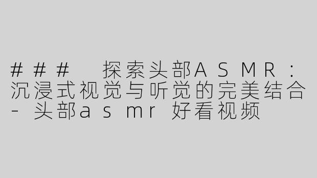 ### 探索头部ASMR：沉浸式视觉与听觉的完美结合-头部asmr好看视频