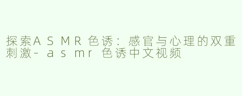 探索ASMR色诱：感官与心理的双重刺激-asmr色诱中文视频