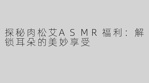 探秘肉松艾ASMR福利：解锁耳朵的美妙享受