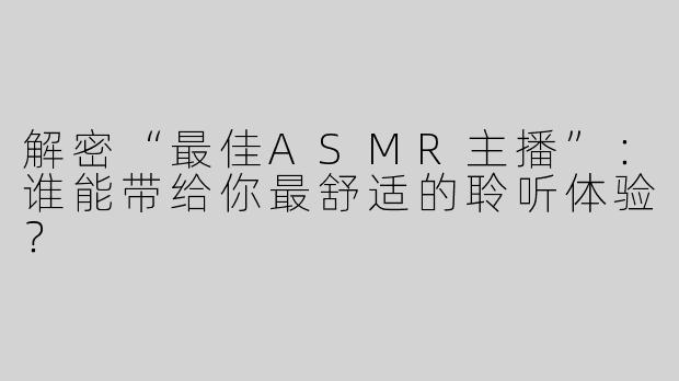 解密“最佳ASMR主播”：谁能带给你最舒适的聆听体验？