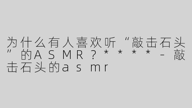 为什么有人喜欢听“敲击石头”的ASMR？****