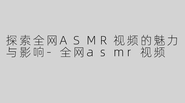 探索全网ASMR视频的魅力与影响-全网asmr视频