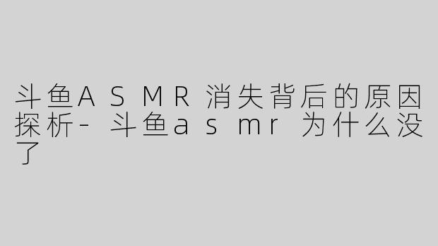 斗鱼ASMR消失背后的原因探析-斗鱼asmr为什么没了