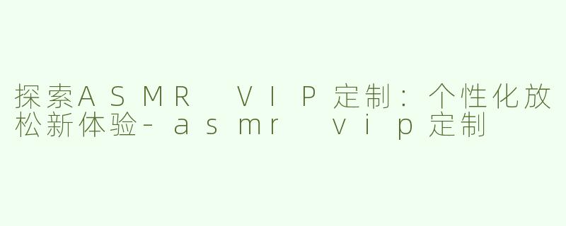 探索ASMR VIP定制：个性化放松新体验-asmr vip定制
