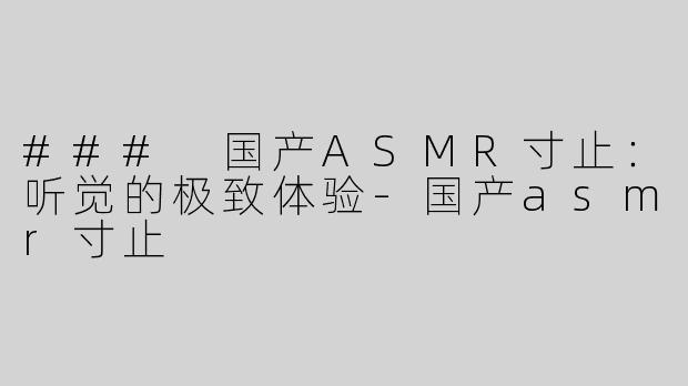 ### 国产ASMR寸止：听觉的极致体验-国产asmr寸止