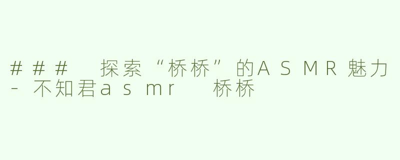### 探索“桥桥”的ASMR魅力-不知君asmr 桥桥
