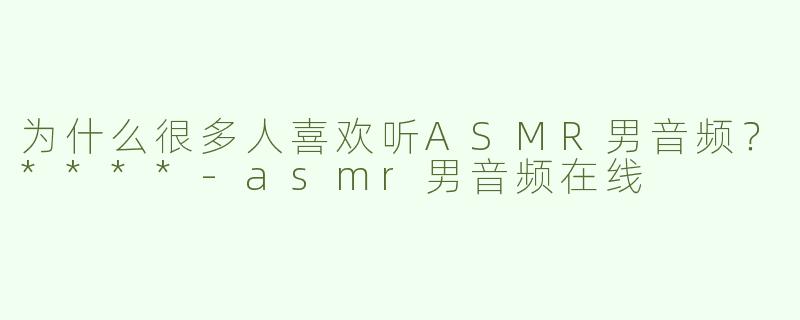 为什么很多人喜欢听ASMR男音频？****-asmr男音频在线