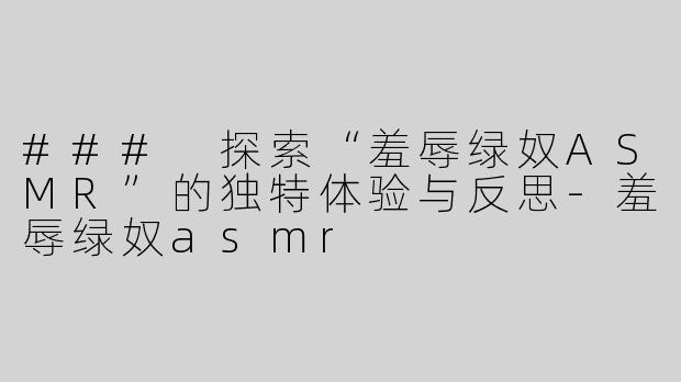 ### 探索“羞辱绿奴ASMR”的独特体验与反思