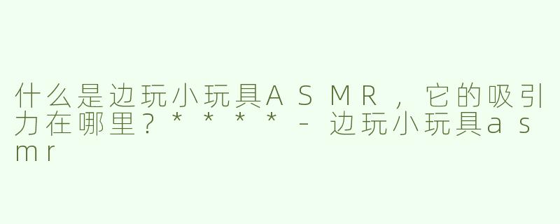 什么是边玩小玩具ASMR，它的吸引力在哪里？****