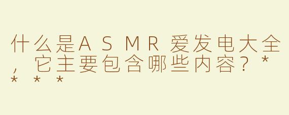 什么是ASMR爱发电大全，它主要包含哪些内容？****