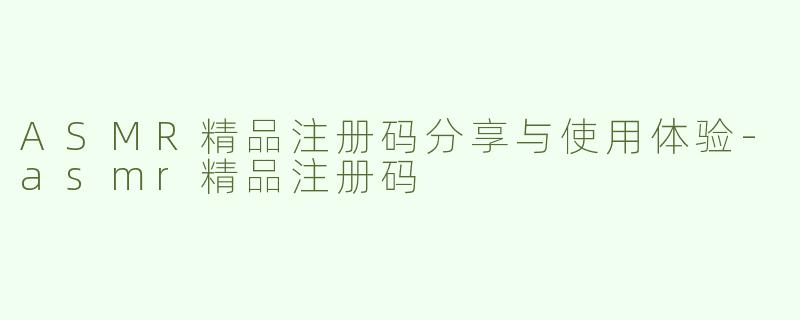ASMR精品注册码分享与使用体验-asmr精品注册码