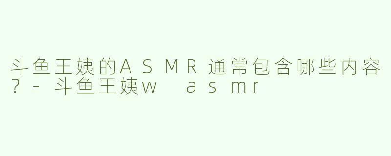 斗鱼王姨的ASMR通常包含哪些内容？
