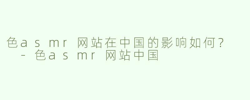 色asmr网站在中国的影响如何？  