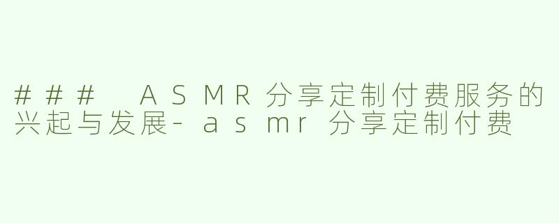 ### ASMR分享定制付费服务的兴起与发展-asmr分享定制付费