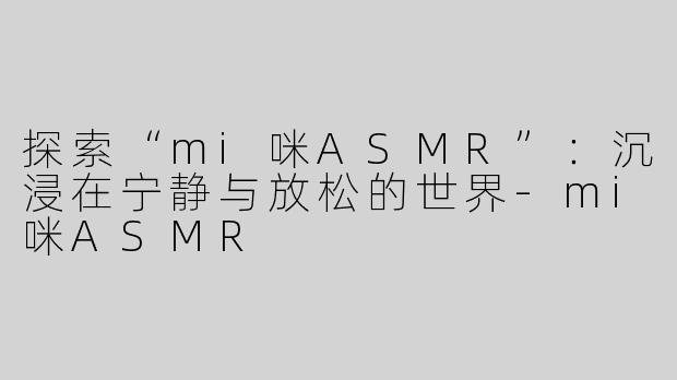 探索“mi咪ASMR”：沉浸在宁静与放松的世界-mi咪ASMR