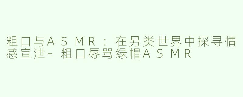 粗口与ASMR：在另类世界中探寻情感宣泄-粗口辱骂绿帽ASMR