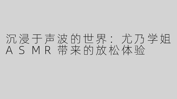 沉浸于声波的世界：尤乃学姐ASMR带来的放松体验
