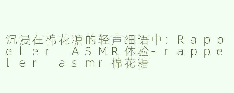 沉浸在棉花糖的轻声细语中：Rappeler ASMR体验-rappeler asmr棉花糖