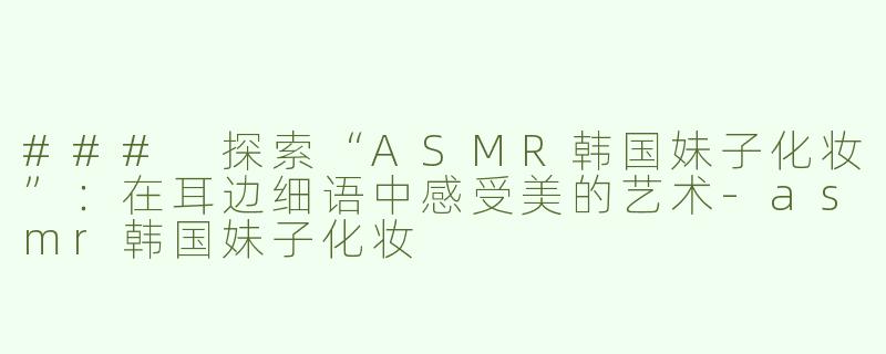 ### 探索“ASMR韩国妹子化妆”：在耳边细语中感受美的艺术-asmr韩国妹子化妆