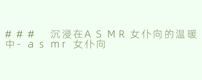 ### 沉浸在ASMR女仆向的温暖中-asmr女仆向